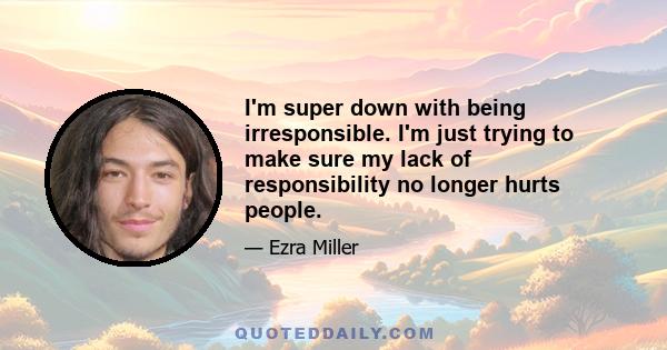 I'm super down with being irresponsible. I'm just trying to make sure my lack of responsibility no longer hurts people.