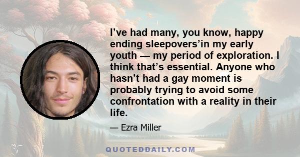 I’ve had many, you know, happy ending sleepovers’in my early youth — my period of exploration. I think that’s essential. Anyone who hasn’t had a gay moment is probably trying to avoid some confrontation with a reality