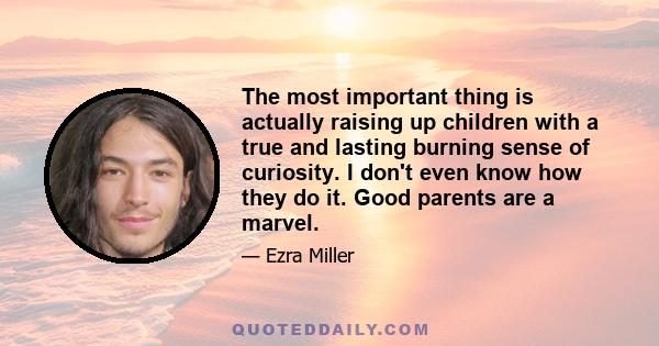 The most important thing is actually raising up children with a true and lasting burning sense of curiosity. I don't even know how they do it. Good parents are a marvel.