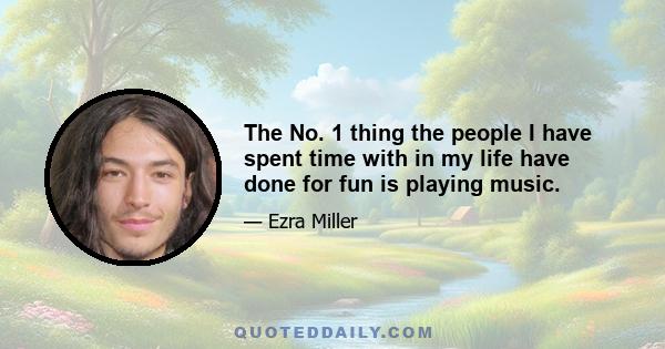 The No. 1 thing the people I have spent time with in my life have done for fun is playing music.