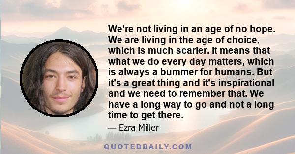 We’re not living in an age of no hope. We are living in the age of choice, which is much scarier. It means that what we do every day matters, which is always a bummer for humans. But it’s a great thing and it’s