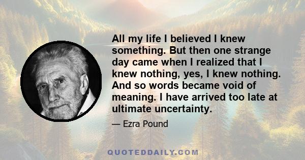 All my life I believed I knew something. But then one strange day came when I realized that I knew nothing, yes, I knew nothing. And so words became void of meaning. I have arrived too late at ultimate uncertainty.