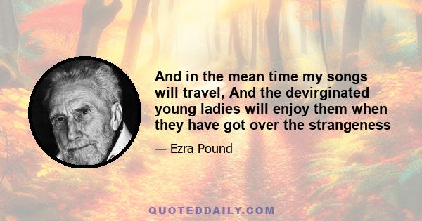 And in the mean time my songs will travel, And the devirginated young ladies will enjoy them when they have got over the strangeness