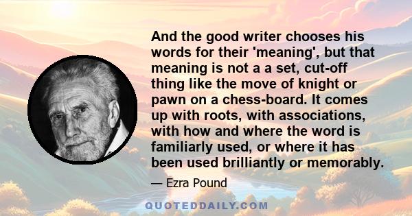 And the good writer chooses his words for their 'meaning', but that meaning is not a a set, cut-off thing like the move of knight or pawn on a chess-board. It comes up with roots, with associations, with how and where