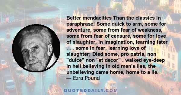 Better mendacities Than the classics in paraphrase! Some quick to arm, some for adventure, some from fear of weakness, some from fear of censure, some for love of slaughter, in imagination, learning later . . . some in