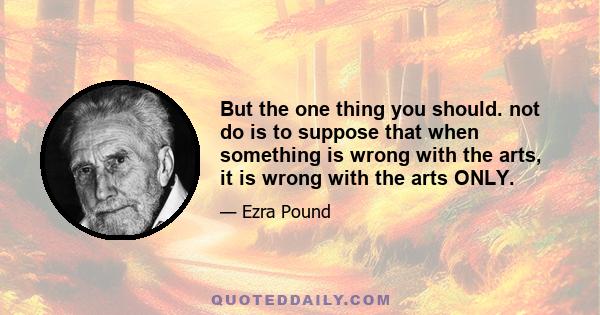 But the one thing you should. not do is to suppose that when something is wrong with the arts, it is wrong with the arts ONLY.