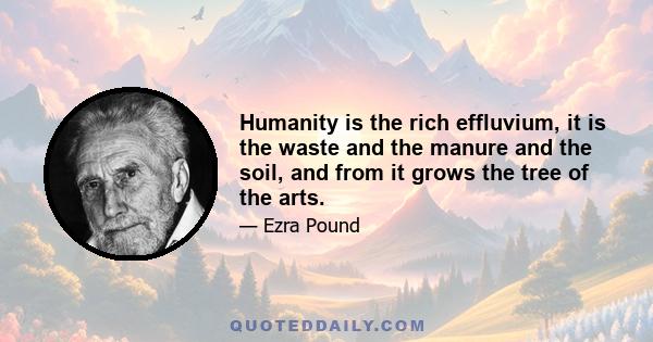 Humanity is the rich effluvium, it is the waste and the manure and the soil, and from it grows the tree of the arts.