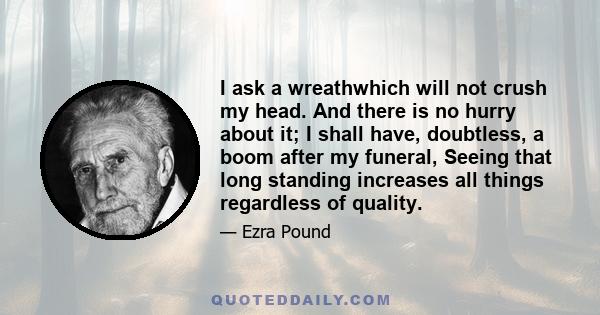 I ask a wreathwhich will not crush my head. And there is no hurry about it; I shall have, doubtless, a boom after my funeral, Seeing that long standing increases all things regardless of quality.