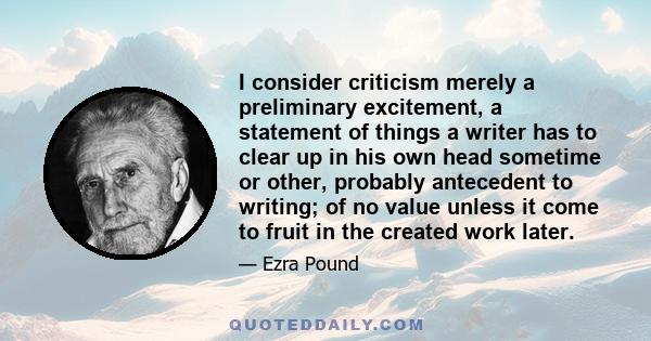 I consider criticism merely a preliminary excitement, a statement of things a writer has to clear up in his own head sometime or other, probably antecedent to writing; of no value unless it come to fruit in the created