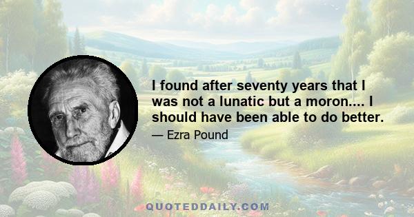 I found after seventy years that I was not a lunatic but a moron.... I should have been able to do better.