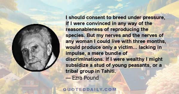 I should consent to breed under pressure, if I were convinced in any way of the reasonableness of reproducing the species. But my nerves and the nerves of any woman I could live with three months, would produce only a