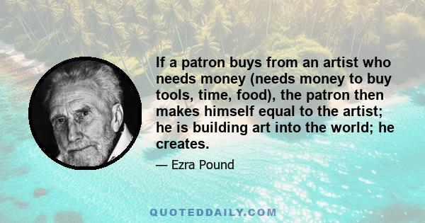 If a patron buys from an artist who needs money (needs money to buy tools, time, food), the patron then makes himself equal to the artist; he is building art into the world; he creates.