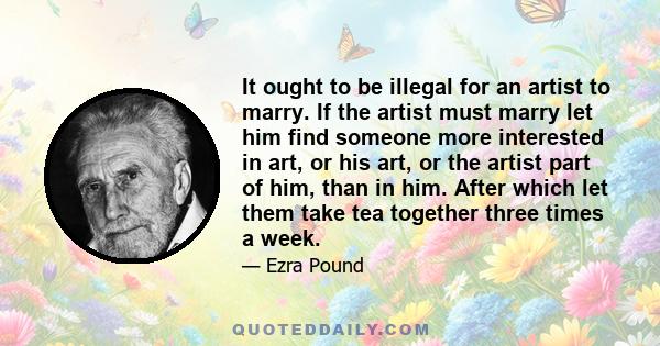 It ought to be illegal for an artist to marry. If the artist must marry let him find someone more interested in art, or his art, or the artist part of him, than in him. After which let them take tea together three times 