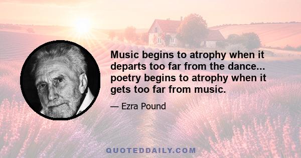 Music begins to atrophy when it departs too far from the dance... poetry begins to atrophy when it gets too far from music.