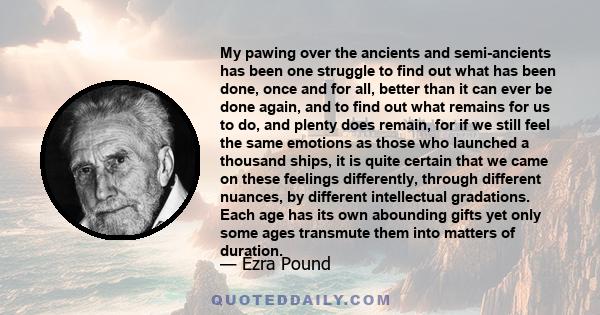 My pawing over the ancients and semi-ancients has been one struggle to find out what has been done, once and for all, better than it can ever be done again, and to find out what remains for us to do, and plenty does