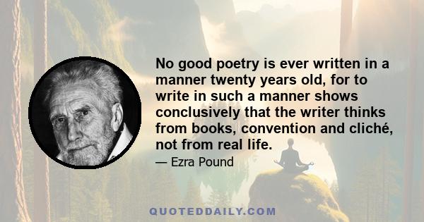 No good poetry is ever written in a manner twenty years old, for to write in such a manner shows conclusively that the writer thinks from books, convention and cliché, not from real life.