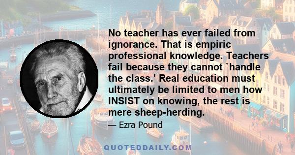 No teacher has ever failed from ignorance. That is empiric professional knowledge. Teachers fail because they cannot `handle the class.' Real education must ultimately be limited to men how INSIST on knowing, the rest