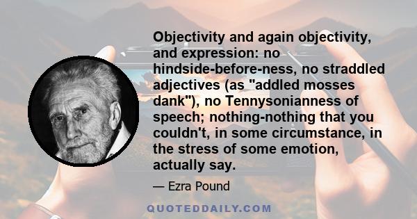 Objectivity and again objectivity, and expression: no hindside-before-ness, no straddled adjectives (as addled mosses dank), no Tennysonianness of speech; nothing-nothing that you couldn't, in some circumstance, in the