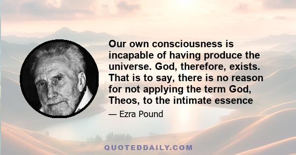 Our own consciousness is incapable of having produce the universe. God, therefore, exists. That is to say, there is no reason for not applying the term God, Theos, to the intimate essence