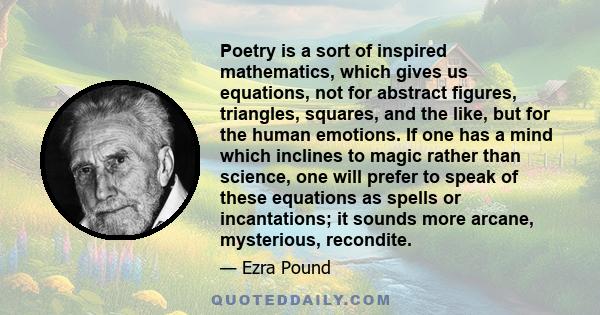 Poetry is a sort of inspired mathematics, which gives us equations, not for abstract figures, triangles, squares, and the like, but for the human emotions. If one has a mind which inclines to magic rather than science,