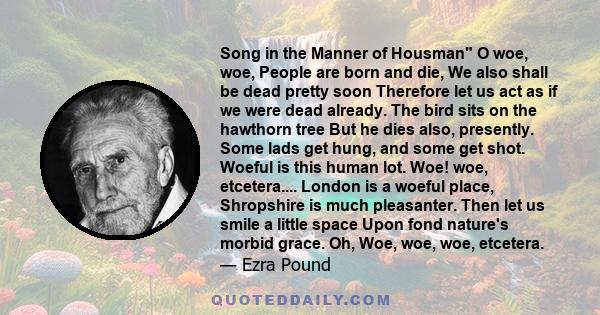 Song in the Manner of Housman O woe, woe, People are born and die, We also shall be dead pretty soon Therefore let us act as if we were dead already. The bird sits on the hawthorn tree But he dies also, presently. Some