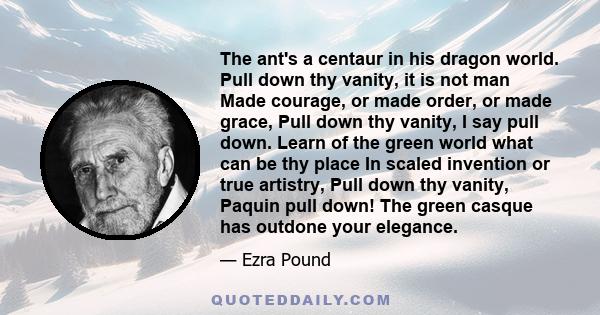 The ant's a centaur in his dragon world. Pull down thy vanity, it is not man Made courage, or made order, or made grace, Pull down thy vanity, I say pull down. Learn of the green world what can be thy place In scaled