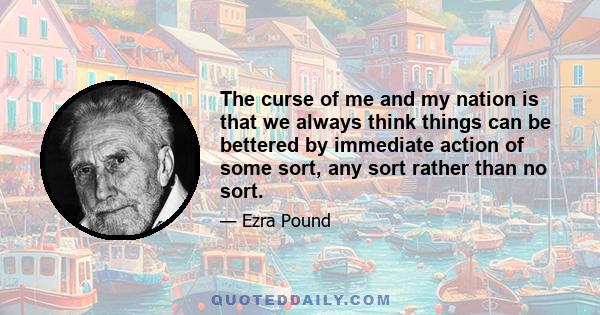 The curse of me and my nation is that we always think things can be bettered by immediate action of some sort, any sort rather than no sort.