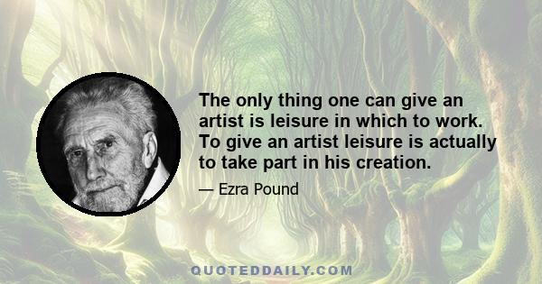 The only thing one can give an artist is leisure in which to work. To give an artist leisure is actually to take part in his creation.