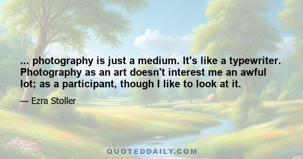 ... photography is just a medium. It's like a typewriter. Photography as an art doesn't interest me an awful lot; as a participant, though I like to look at it.