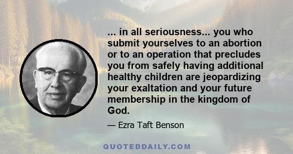 ... in all seriousness... you who submit yourselves to an abortion or to an operation that precludes you from safely having additional healthy children are jeopardizing your exaltation and your future membership in the