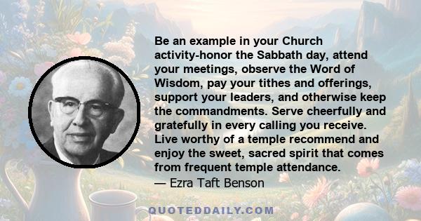 Be an example in your Church activity-honor the Sabbath day, attend your meetings, observe the Word of Wisdom, pay your tithes and offerings, support your leaders, and otherwise keep the commandments. Serve cheerfully