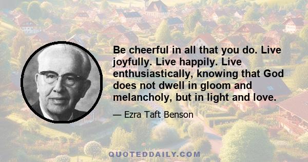 Be cheerful in all that you do. Live joyfully. Live happily. Live enthusiastically, knowing that God does not dwell in gloom and melancholy, but in light and love.