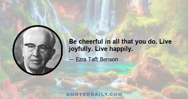 Be cheerful in all that you do. Live joyfully. Live happily.