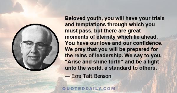 Beloved youth, you will have your trials and temptations through which you must pass, but there are great moments of eternity which lie ahead. You have our love and our confidence. We pray that you will be prepared for