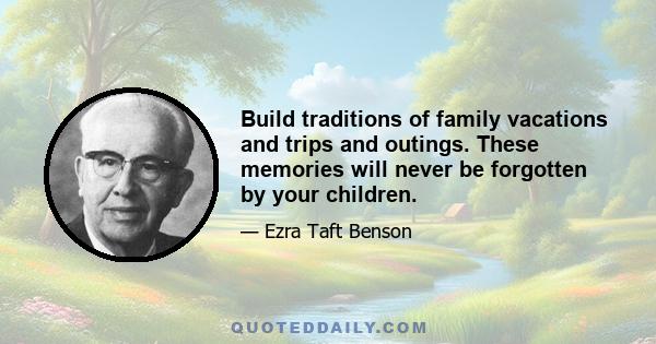 Build traditions of family vacations and trips and outings. These memories will never be forgotten by your children.