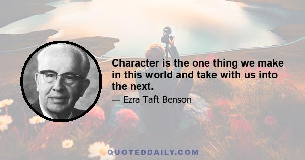 Character is the one thing we make in this world and take with us into the next.