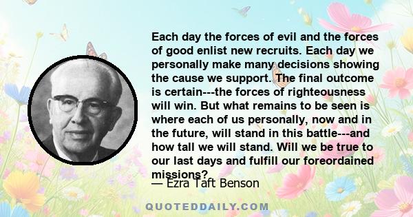 Each day the forces of evil and the forces of good enlist new recruits. Each day we personally make many decisions showing the cause we support. The final outcome is certain---the forces of righteousness will win. But