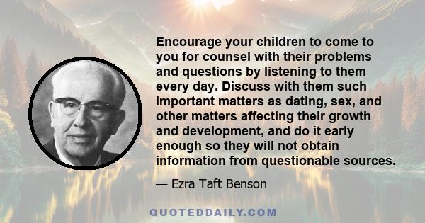 Encourage your children to come to you for counsel with their problems and questions by listening to them every day. Discuss with them such important matters as dating, sex, and other matters affecting their growth and