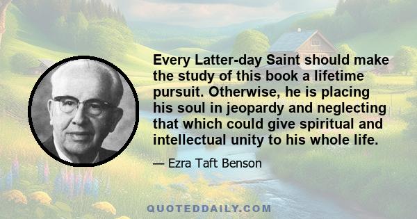 Every Latter-day Saint should make the study of this book a lifetime pursuit. Otherwise, he is placing his soul in jeopardy and neglecting that which could give spiritual and intellectual unity to his whole life.