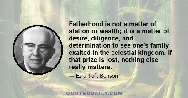 Fatherhood is not a matter of station or wealth; it is a matter of desire, diligence, and determination to see one's family exalted in the celestial kingdom. If that prize is lost, nothing else really matters.