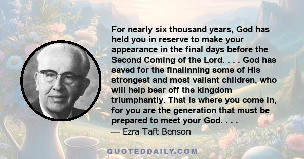 For nearly six thousand years, God has held you in reserve to make your appearance in the final days before the Second Coming of the Lord. . . . God has saved for the finalinning some of His strongest and most valiant