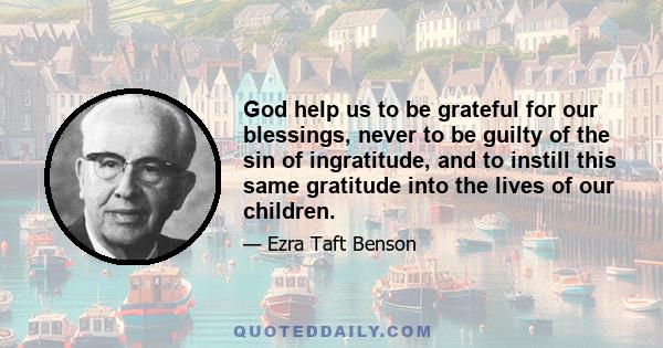 God help us to be grateful for our blessings, never to be guilty of the sin of ingratitude, and to instill this same gratitude into the lives of our children.