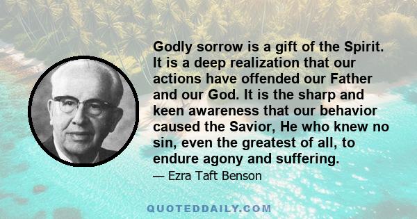 Godly sorrow is a gift of the Spirit. It is a deep realization that our actions have offended our Father and our God. It is the sharp and keen awareness that our behavior caused the Savior, He who knew no sin, even the