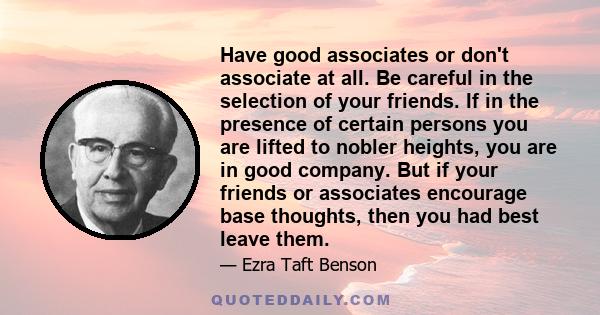 Have good associates or don't associate at all. Be careful in the selection of your friends. If in the presence of certain persons you are lifted to nobler heights, you are in good company. But if your friends or