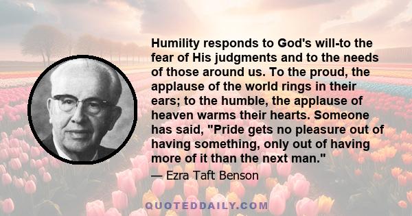 Humility responds to God's will-to the fear of His judgments and to the needs of those around us. To the proud, the applause of the world rings in their ears; to the humble, the applause of heaven warms their hearts.