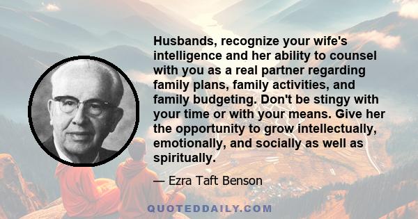 Husbands, recognize your wife's intelligence and her ability to counsel with you as a real partner regarding family plans, family activities, and family budgeting. Don't be stingy with your time or with your means. Give 