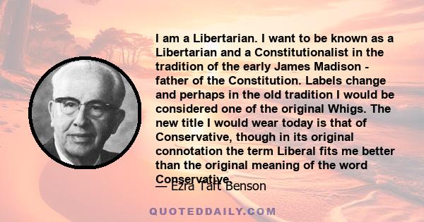 I am a Libertarian. I want to be known as a Libertarian and a Constitutionalist in the tradition of the early James Madison - father of the Constitution. Labels change and perhaps in the old tradition I would be