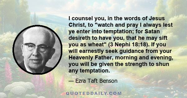 I counsel you, in the words of Jesus Christ, to watch and pray I always lest ye enter into temptation; for Satan desireth to have you, that he may sift you as wheat (3 Nephi 18:18). If you will earnestly seek guidance