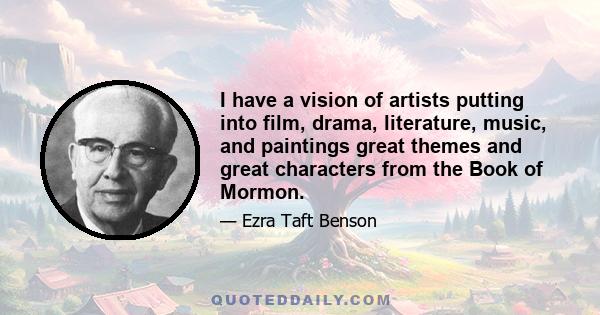 I have a vision of artists putting into film, drama, literature, music, and paintings great themes and great characters from the Book of Mormon.