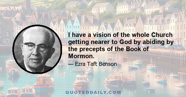 I have a vision of the whole Church getting nearer to God by abiding by the precepts of the Book of Mormon.